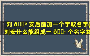 刘 🌺 安后面加一个字取名字(刘安什么能组成一 🌷 个名字女孩)